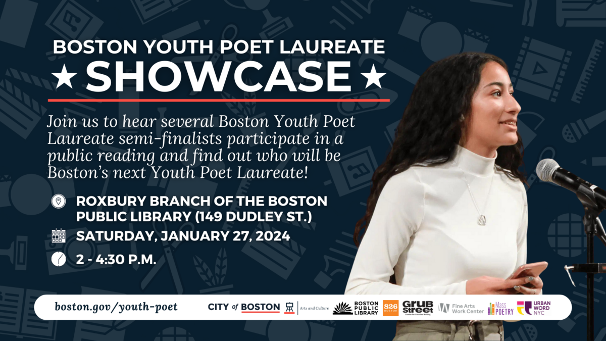 Boston Youth Poet Laureate Showcase,  Join us to hear several Boston Youth Poet Laureate semi-finalists participate in a public reading and find out who will be Boston’s next Youth Poet Laureate! Roxbury Branch of the Boston Public Library (149 Dudley St.), Saturday, Jan. 27, 2024, 2 - 4:30 p.m.